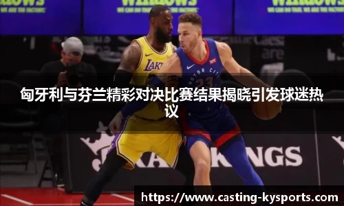 匈牙利与芬兰精彩对决比赛结果揭晓引发球迷热议