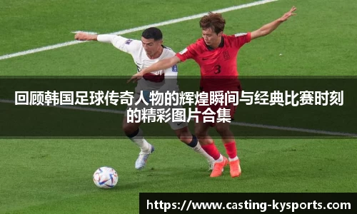 回顾韩国足球传奇人物的辉煌瞬间与经典比赛时刻的精彩图片合集